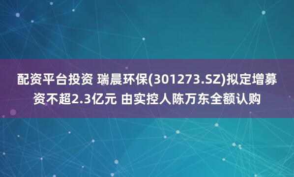 配资平台投资 瑞晨环保(301273.SZ)拟定增募资不超2.3亿元 由实控人陈万东全额认购