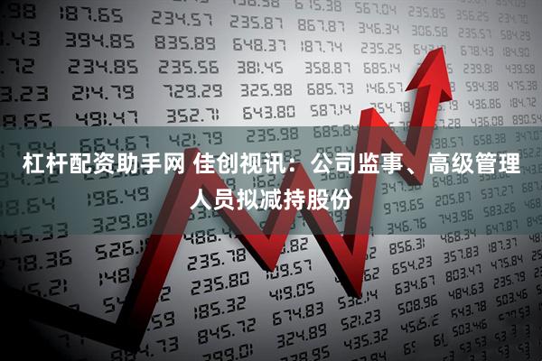 杠杆配资助手网 佳创视讯：公司监事、高级管理人员拟减持股份