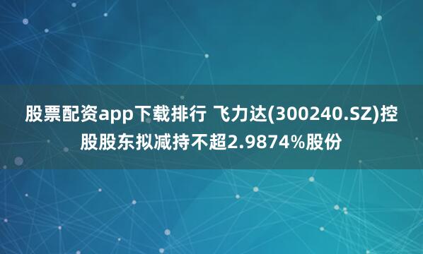 股票配资app下载排行 飞力达(300240.SZ)控股股东拟减持不超2.9874%股份