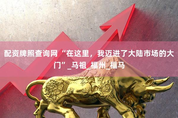 配资牌照查询网 “在这里，我迈进了大陆市场的大门”_马祖_福州_福马