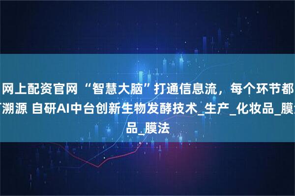 网上配资官网 “智慧大脑”打通信息流，每个环节都可溯源 自研AI中台创新生物发酵技术_生产_化妆品_膜法