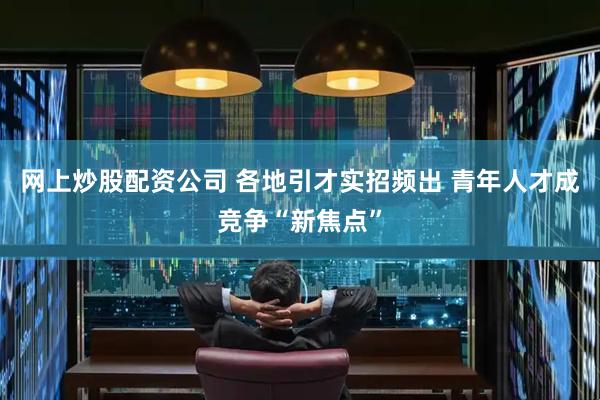 网上炒股配资公司 各地引才实招频出 青年人才成竞争“新焦点”
