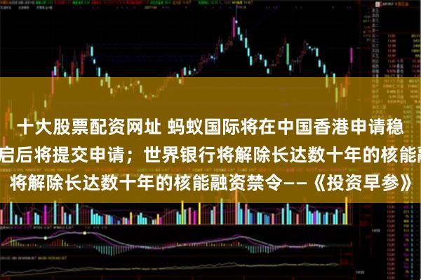 十大股票配资网址 蚂蚁国际将在中国香港申请稳定币牌照，相关通道开启后将提交申请；世界银行将解除长达数十年的核能融资禁令——《投资早参》