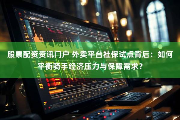股票配资资讯门户 外卖平台社保试点背后：如何平衡骑手经济压力与保障需求？