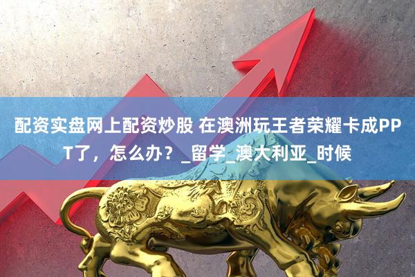 配资实盘网上配资炒股 在澳洲玩王者荣耀卡成PPT了，怎么办？_留学_澳大利亚_时候
