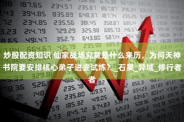 炒股配资知识 仙家战场究竟是什么来历，为何天神书院要安排核心弟子进去试炼？_石昊_异域_修行者