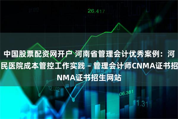 中国股票配资网开户 河南省管理会计优秀案例：河南省人民医院成本管控工作实践 – 管理会计师CNMA证书招生网站