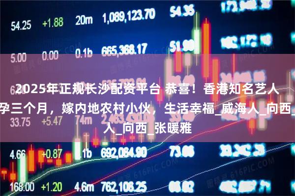 2025年正规长沙配资平台 恭喜！香港知名艺人宣布怀孕三个月，嫁内地农村小伙，生活幸福_威海人_向西_张暖雅