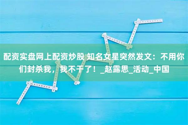 配资实盘网上配资炒股 知名女星突然发文：不用你们封杀我，我不干了！_赵露思_活动_中国