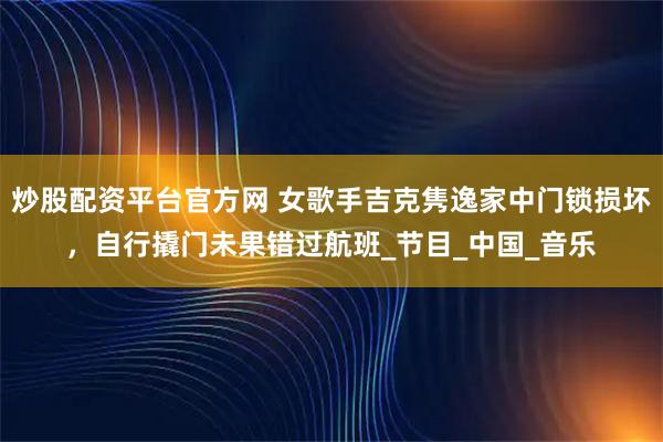 炒股配资平台官方网 女歌手吉克隽逸家中门锁损坏，自行撬门未果错过航班_节目_中国_音乐