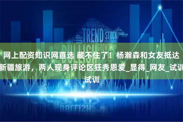 网上配资知识网首选 藏不住了！杨瀚森和女友抵达新疆旅游，两人现身评论区狂秀恩爱_显得_网友_试训