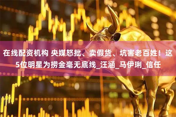 在线配资机构 央媒怒批、卖假货、坑害老百姓！这5位明星为捞金毫无底线_汪涵_马伊琍_信任
