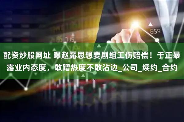 配资炒股网址 曝赵露思想要剧组工伤赔偿！于正暴露业内态度，敢蹭热度不敢沾边_公司_续约_合约