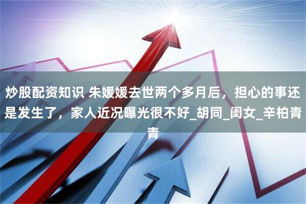 炒股配资知识 朱媛媛去世两个多月后，担心的事还是发生了，家人近况曝光很不好_胡同_闺女_辛柏青
