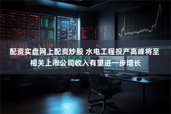 配资实盘网上配资炒股 水电工程投产高峰将至 相关上市公司收入有望进一步增长