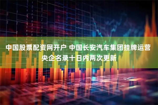 中国股票配资网开户 中国长安汽车集团挂牌运营 央企名录十日内两次更新