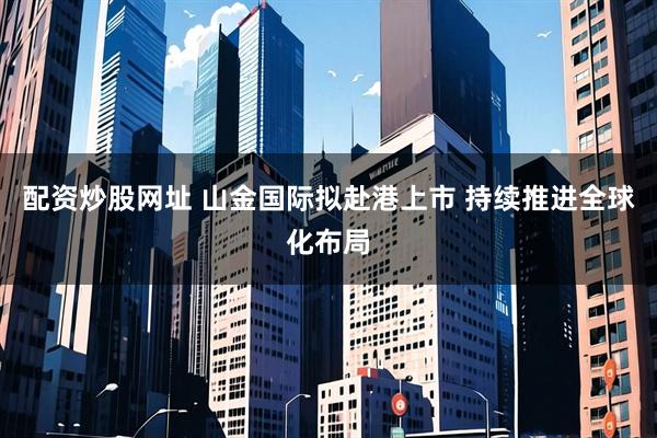 配资炒股网址 山金国际拟赴港上市 持续推进全球化布局