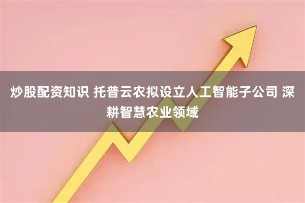 炒股配资知识 托普云农拟设立人工智能子公司 深耕智慧农业领域