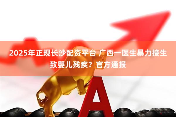 2025年正规长沙配资平台 广西一医生暴力接生致婴儿残疾？官方通报