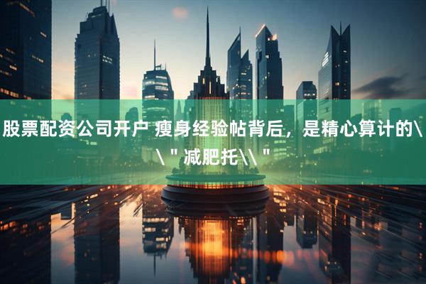 股票配资公司开户 瘦身经验帖背后，是精心算计的\＂减肥托\＂