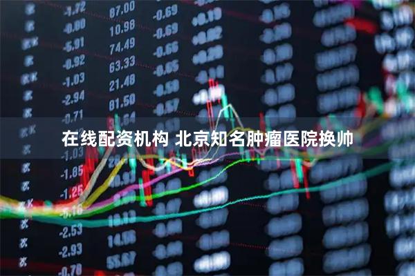 在线配资机构 北京知名肿瘤医院换帅