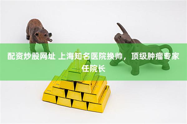 配资炒股网址 上海知名医院换帅，顶级肿瘤专家任院长