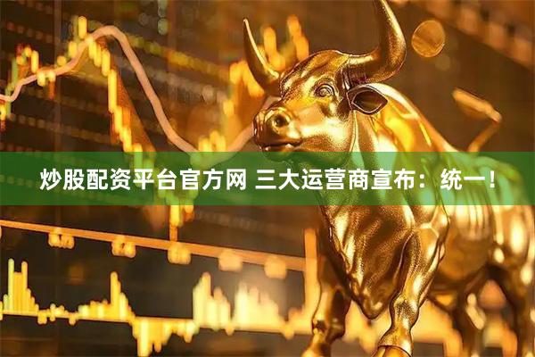 炒股配资平台官方网 三大运营商宣布：统一！