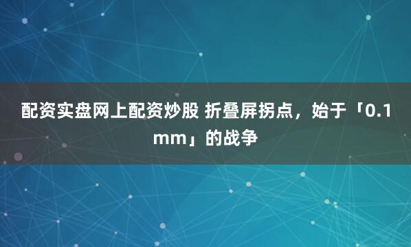 配资实盘网上配资炒股 折叠屏拐点，始于「0.1mm」的战争