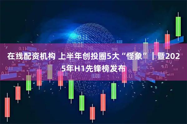 在线配资机构 上半年创投圈5大“怪象”｜暨2025年H1先锋榜发布