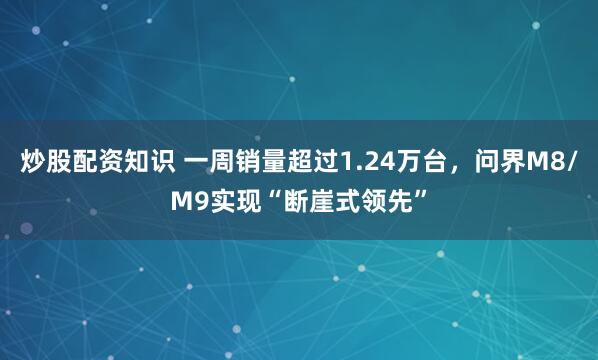 炒股配资知识 一周销量超过1.24万台，问界M8/M9实现“断崖式领先”
