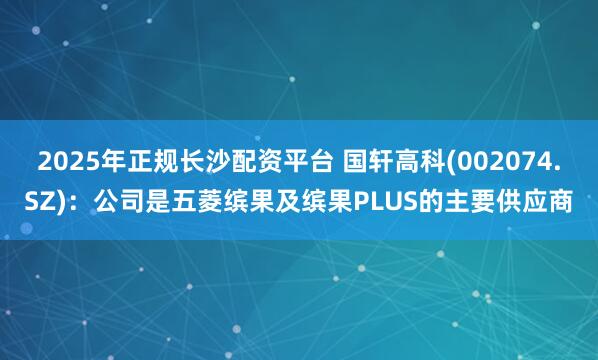 2025年正规长沙配资平台 国轩高科(002074.SZ):公司是五菱缤果及缤果PLUS的主要供应商