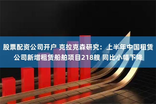 股票配资公司开户 克拉克森研究:上半年中国租赁公司新增租赁船舶项目218艘 同比小幅下降