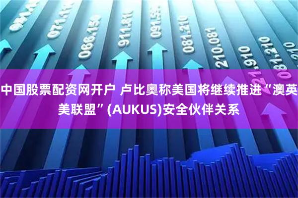 中国股票配资网开户 卢比奥称美国将继续推进“澳英美联盟”(AUKUS)安全伙伴关系