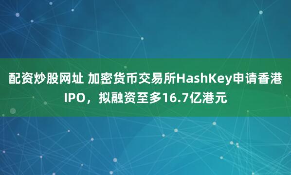 配资炒股网址 加密货币交易所HashKey申请香港IPO，拟融资至多16.7亿港元