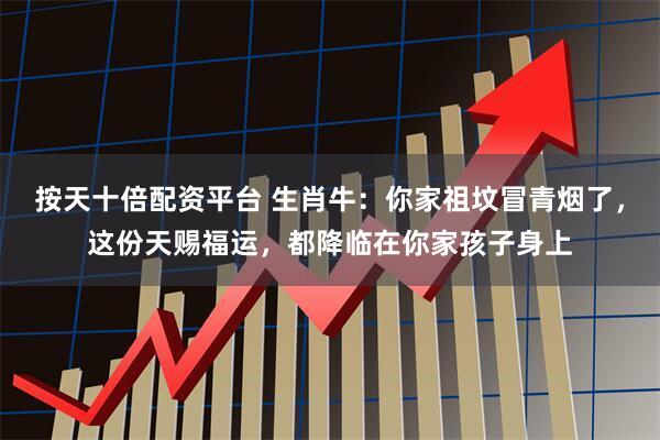 按天十倍配资平台 生肖牛：你家祖坟冒青烟了，这份天赐福运，都降临在你家孩子身上